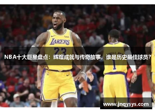 NBA十大巨星盘点：辉煌成就与传奇故事，谁是历史最佳球员？